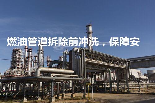燃油管道拆除前冲洗，保障安全环保双重保障