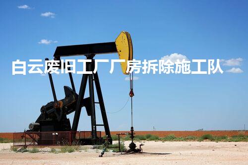 白云废旧工厂厂房拆除施工队:重塑废墟,开启新生!
