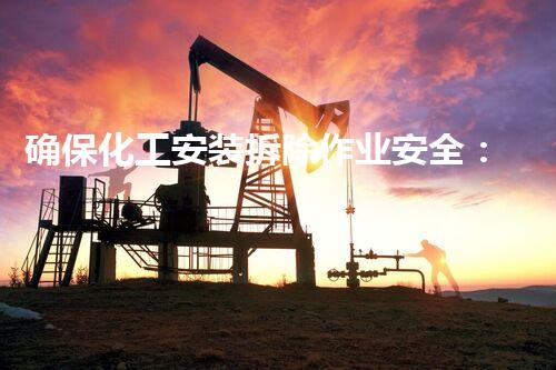 确保化工安装拆除作业安全：关键留意事项与防护措施