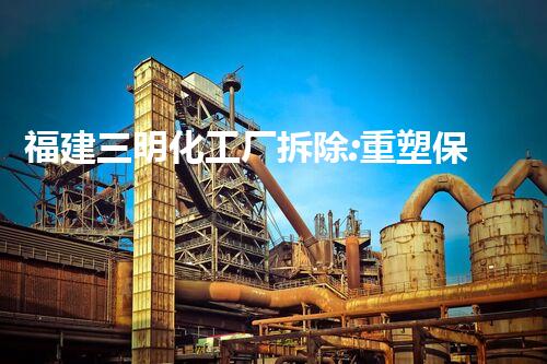 福建三明化工厂拆除:重塑保护环境!