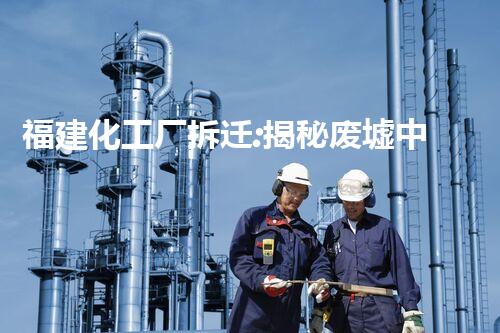 福建化工厂拆迁:揭秘废墟中的危险与奇迹!