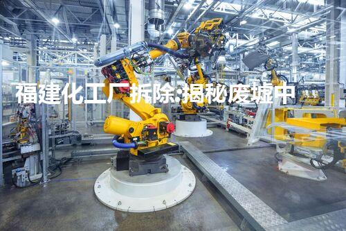 福建化工厂拆除:揭秘废墟中的奇迹!