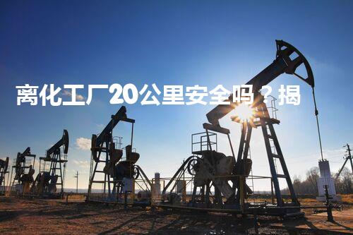 离化工厂20公里安全吗？揭秘你不明白的隐患和防护措施！