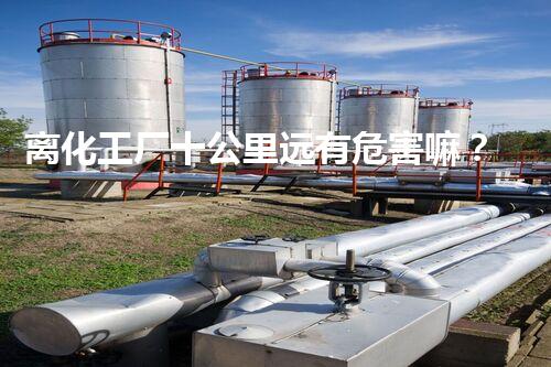 离化工厂十公里远有危害嘛？揭秘你不明白的隐患和安全距离！