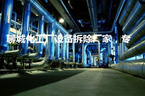 聊城化工厂设备拆除厂家，专业高效，环保拆除典范