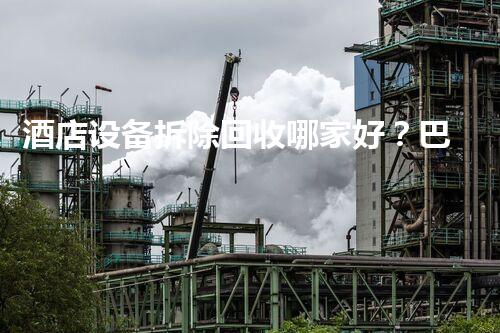 酒店设备拆除回收哪家好？巴洛仕集团，专业高效，服务杰出！