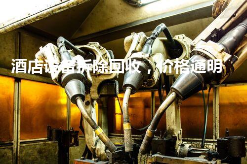 酒店设备拆除回收，价格通明，服务优质，环保先行！