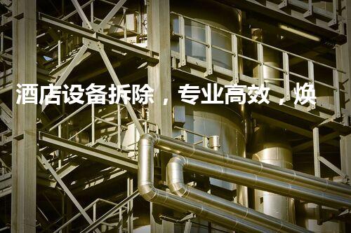 酒店设备拆除，专业高效，焕新升级新篇章