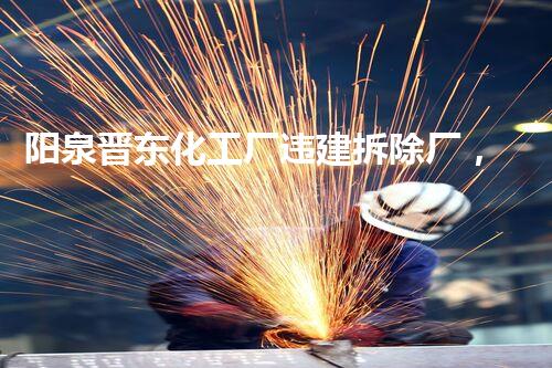 阳泉晋东化工厂违建拆除厂，绿色转型新篇章开启