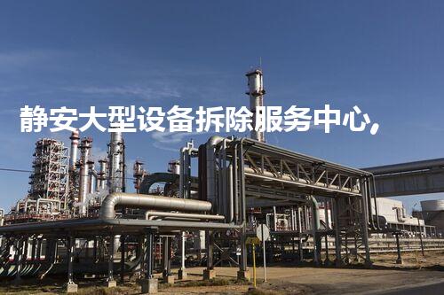 静安大型设备拆除服务中心,专业高效,服务杰出!