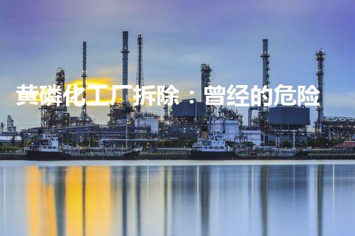 黄磷化工厂拆除：曾经的危险巨兽，如何化解隐患？